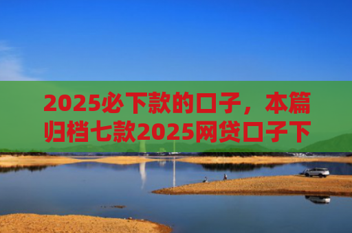 2025必下款的口子，本篇归档七款2025网贷口子下款
