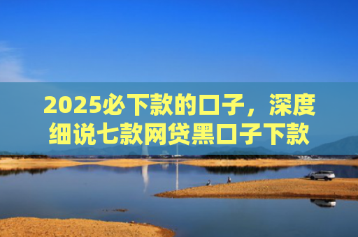 2025必下款的口子，深度细说七款网贷黑口子下款