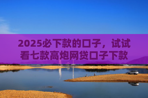 2025必下款的口子，试试看七款高炮网贷口子下款