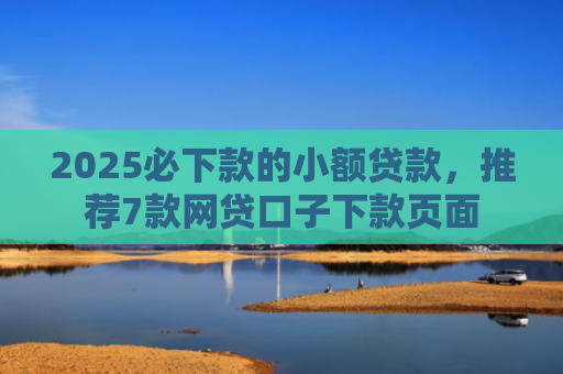 2025必下款的小额贷款，推荐7款网贷口子下款页面
