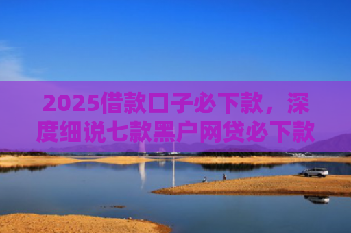 2025借款口子必下款，深度细说七款黑户网贷必下款口子
