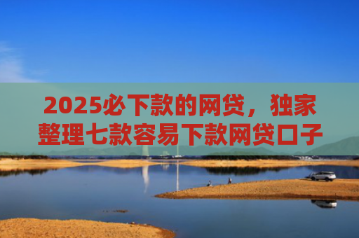 2025必下款的网贷，独家整理七款容易下款网贷口子