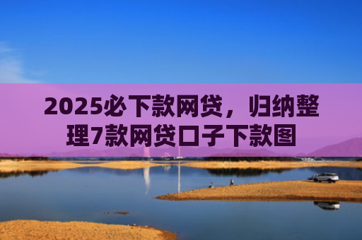 2025必下款网贷，归纳整理7款网贷口子下款图