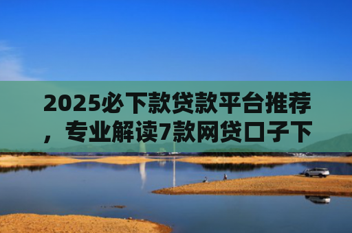 2025必下款贷款平台推荐，专业解读7款网贷口子下款高