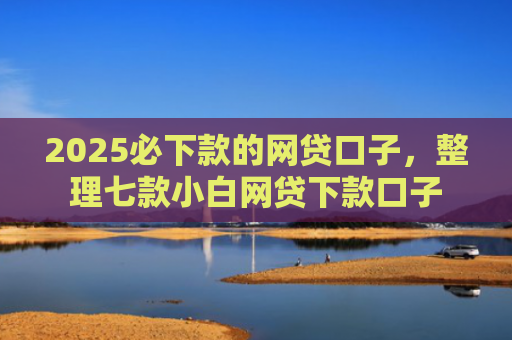 2025必下款的网贷口子，整理七款小白网贷下款口子