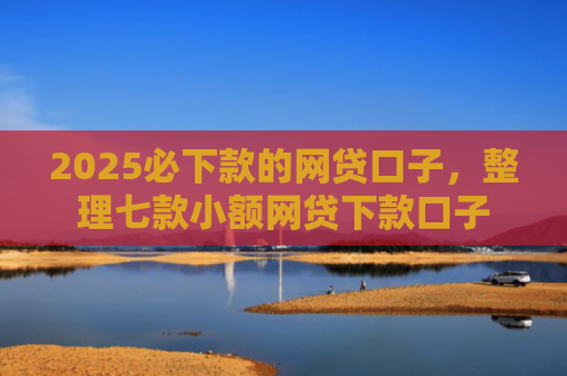 2025必下款的网贷口子，整理七款小额网贷下款口子