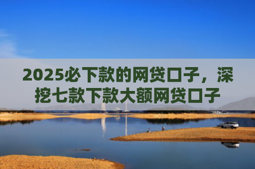 2025必下款的网贷口子，深挖七款下款大额网贷口子