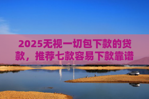 2025无视一切包下款的贷款，推荐七款容易下款靠谱网贷口子