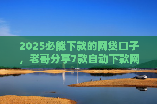 2025必能下款的网贷口子，老哥分享7款自动下款网贷口子