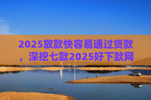 2025放款快容易通过贷款，深挖七款2025好下款网贷口子
