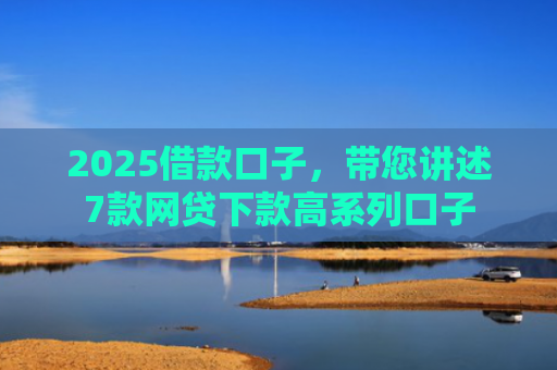2025借款口子，带您讲述7款网贷下款高系列口子