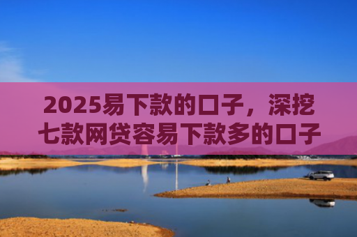 2025易下款的口子，深挖七款网贷容易下款多的口子