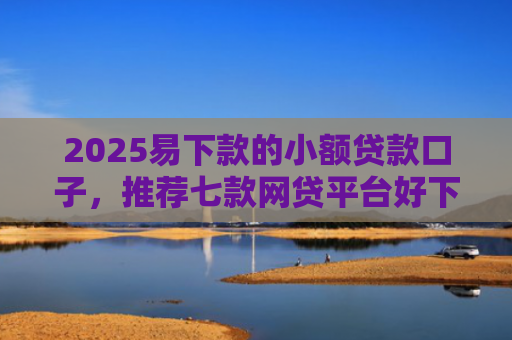 2025易下款的小额贷款口子，推荐七款网贷平台好下款的口子