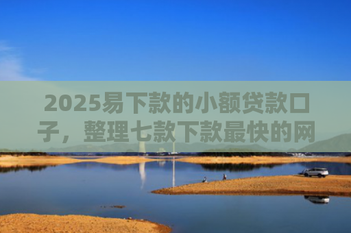 2025易下款的小额贷款口子，整理七款下款最快的网贷小额口子