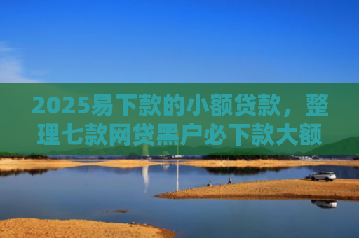 2025易下款的小额贷款，整理七款网贷黑户必下款大额口子