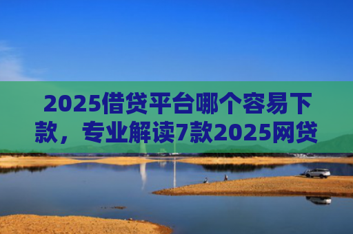 2025借贷平台哪个容易下款，专业解读7款2025网贷下款新口子