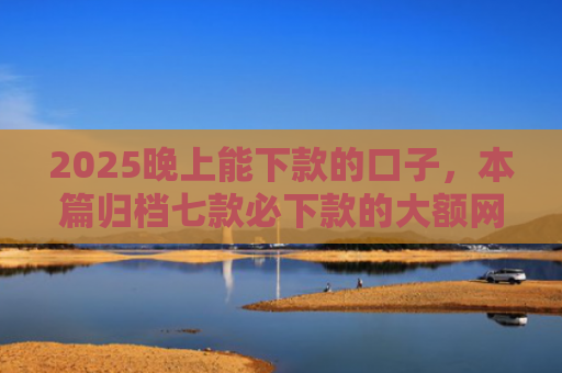 2025晚上能下款的口子，本篇归档七款必下款的大额网贷口子