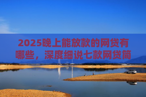 2025晚上能放款的网贷有哪些，深度细说七款网贷简单好下款的口子
