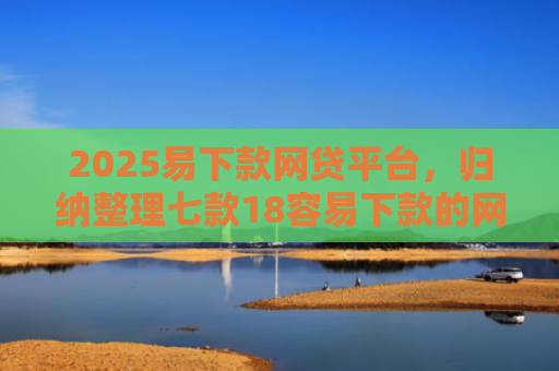 2025易下款网贷平台，归纳整理七款18容易下款的网贷口子