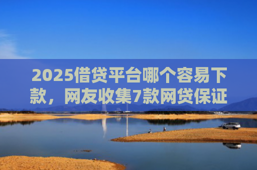 2025借贷平台哪个容易下款，网友收集7款网贷保证下款的口子
