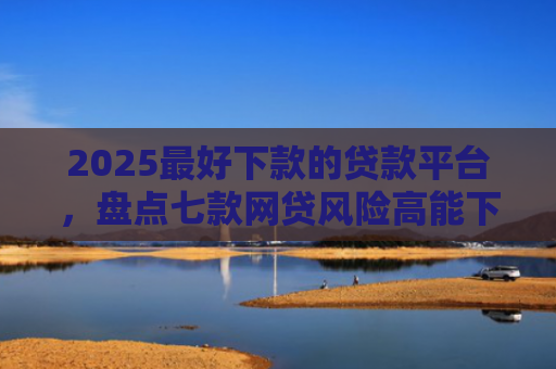 2025最好下款的贷款平台，盘点七款网贷风险高能下款的口子
