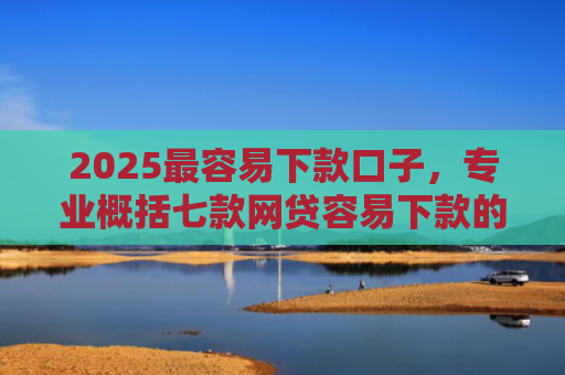 2025最容易下款口子，专业概括七款网贷容易下款的大口子