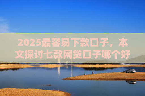 2025最容易下款口子，本文探讨七款网贷口子哪个好下款多点