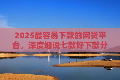 2025最容易下款的网贷平台，深度细说七款好下款分期的网贷口子