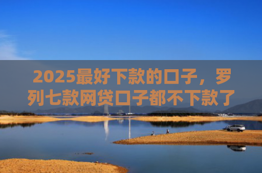 2025最好下款的口子，罗列七款网贷口子都不下款了吗