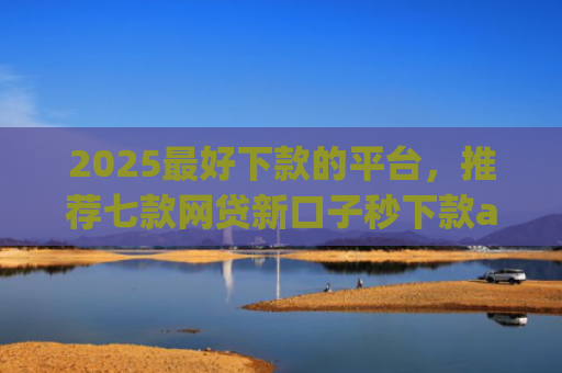 2025最好下款的平台，推荐七款网贷新口子秒下款app