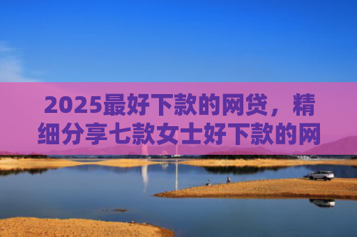 2025最好下款的网贷，精细分享七款女士好下款的网贷口子