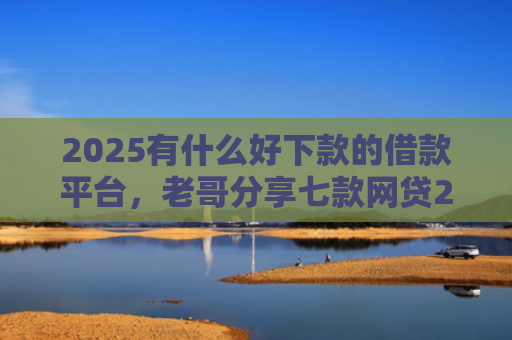 2025有什么好下款的借款平台，老哥分享七款网贷2025下款口子