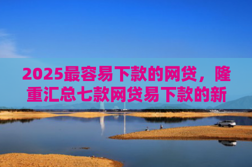 2025最容易下款的网贷，隆重汇总七款网贷易下款的新口子