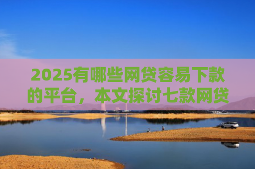 2025有哪些网贷容易下款的平台，本文探讨七款网贷口子如何包装下款