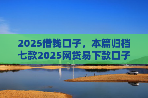 2025借钱口子，本篇归档七款2025网贷易下款口子