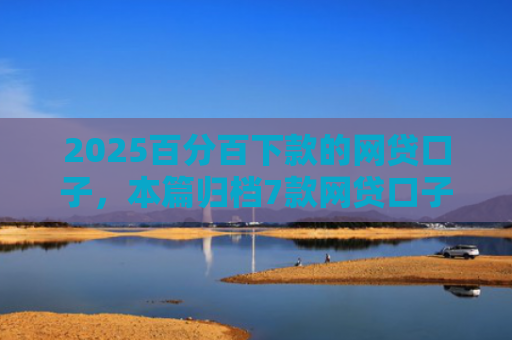 2025百分百下款的网贷口子，本篇归档7款网贷口子下款流程