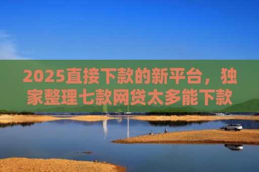 2025直接下款的新平台，独家整理七款网贷太多能下款的口子