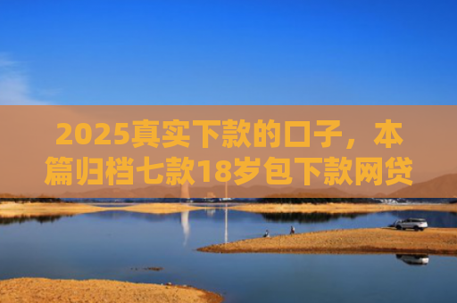 2025真实下款的口子，本篇归档七款18岁包下款网贷口子