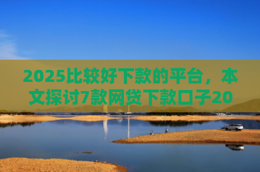 2025比较好下款的平台，本文探讨7款网贷下款口子2025