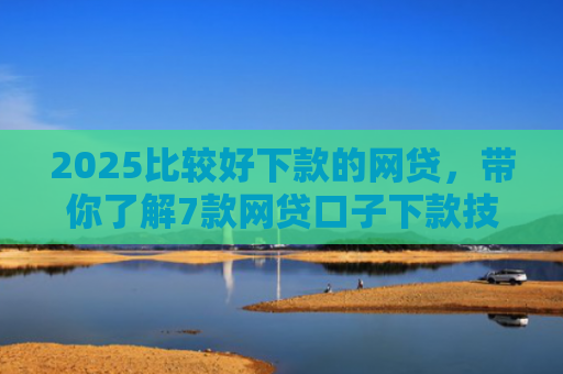 2025比较好下款的网贷，带你了解7款网贷口子下款技巧