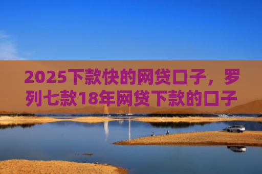 2025下款快的网贷口子，罗列七款18年网贷下款的口子