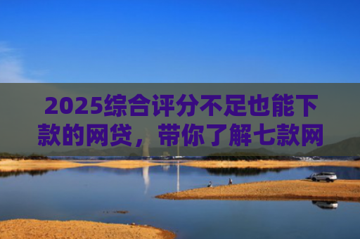 2025综合评分不足也能下款的网贷，带你了解七款网贷黑户高炮必下款口子