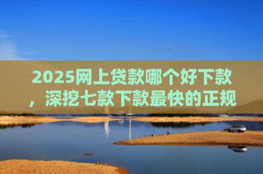 2025网上贷款哪个好下款，深挖七款下款最快的正规网贷口子