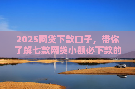 2025网贷下款口子，带你了解七款网贷小额必下款的口子