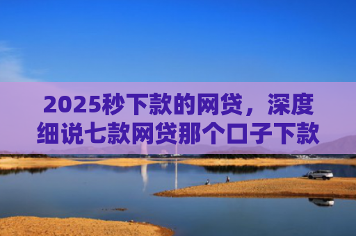 2025秒下款的网贷，深度细说七款网贷那个口子下款大额