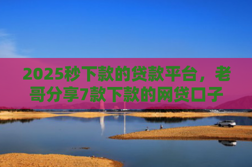 2025秒下款的贷款平台，老哥分享7款下款的网贷口子图