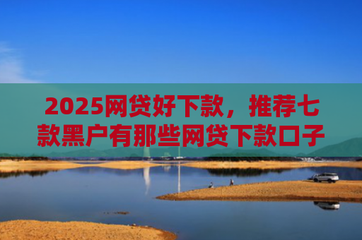 2025网贷好下款，推荐七款黑户有那些网贷下款口子