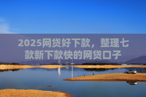 2025网贷好下款，整理七款新下款快的网贷口子