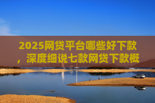 2025网贷平台哪些好下款，深度细说七款网贷下款概率高的口子
