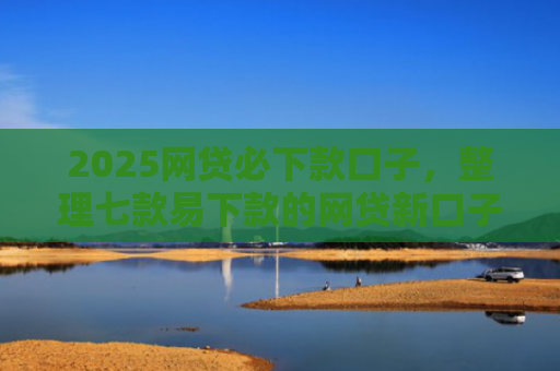 2025网贷必下款口子，整理七款易下款的网贷新口子